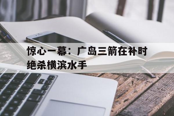 惊心一幕：广岛三箭在补时绝杀横滨水手的简单介绍